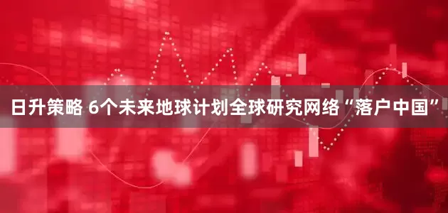 日升策略 6个未来地球计划全球研究网络“落户中国”
