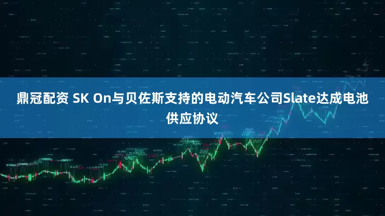 鼎冠配资 SK On与贝佐斯支持的电动汽车公司Slate达成电池供应协议