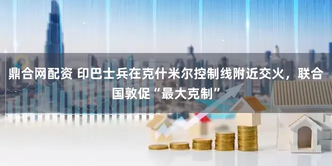 鼎合网配资 印巴士兵在克什米尔控制线附近交火，联合国敦促“最大克制”