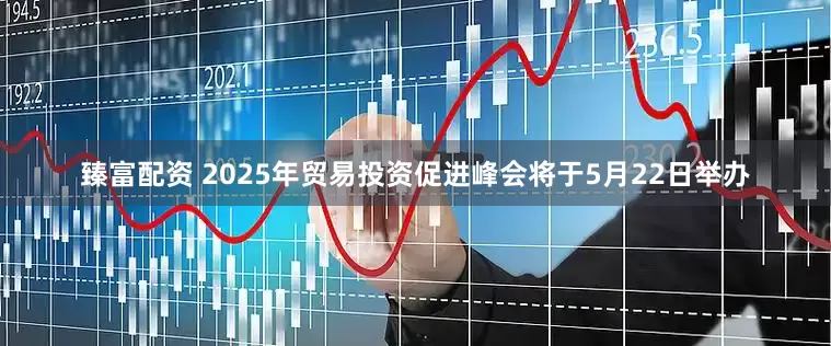 臻富配资 2025年贸易投资促进峰会将于5月22日举办