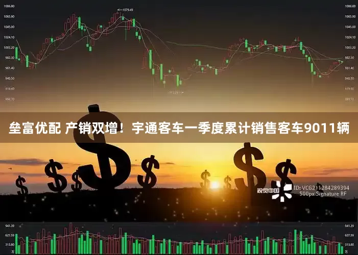 垒富优配 产销双增！宇通客车一季度累计销售客车9011辆