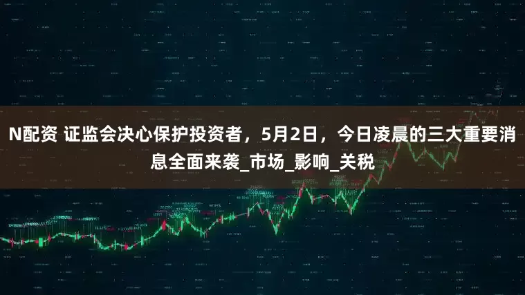 N配资 证监会决心保护投资者，5月2日，今日凌晨的三大重要消息全面来袭_市场_影响_关税