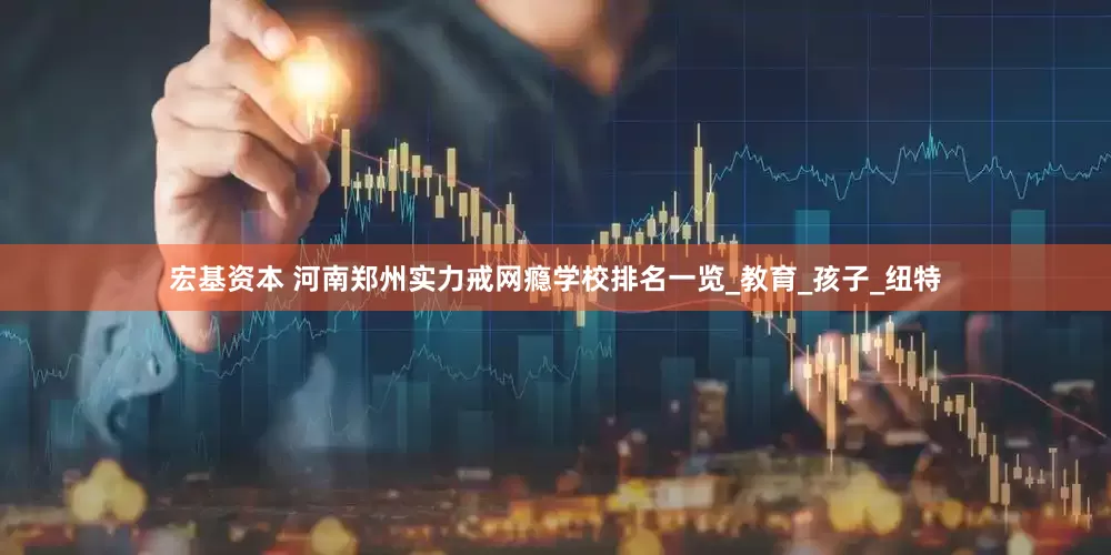 宏基资本 河南郑州实力戒网瘾学校排名一览_教育_孩子_纽特