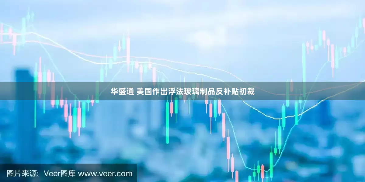 华盛通 美国作出浮法玻璃制品反补贴初裁
