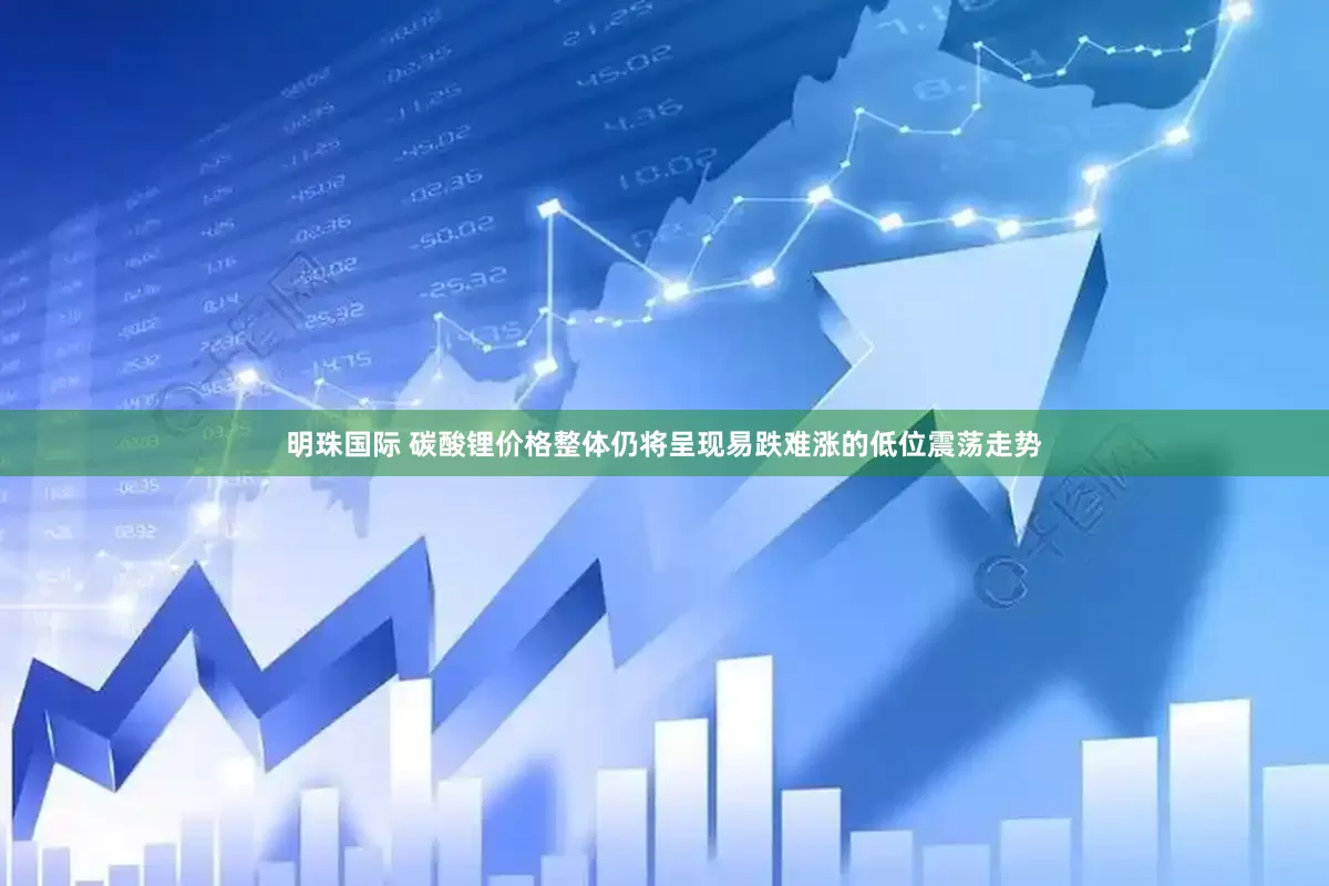 明珠国际 碳酸锂价格整体仍将呈现易跌难涨的低位震荡走势