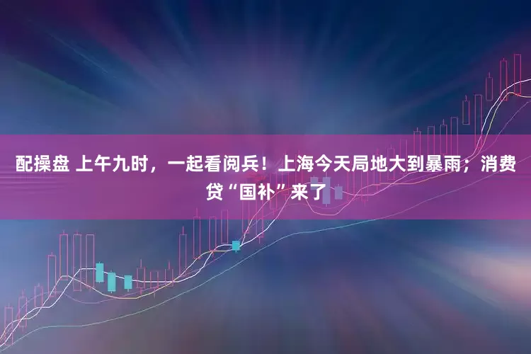 配操盘 上午九时，一起看阅兵！上海今天局地大到暴雨；消费贷“国补”来了