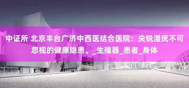 中证所 北京丰台广济中西医结合医院：尖锐湿疣不可忽视的健康隐患。_生殖器_患者_身体