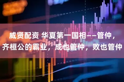 威贤配资 华夏第一国相——管仲，齐桓公的霸业，成也管仲，败也管仲