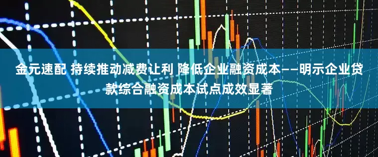 金元速配 持续推动减费让利 降低企业融资成本——明示企业贷款综合融资成本试点成效显著