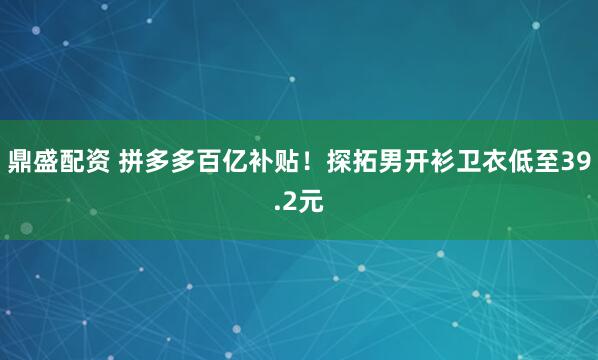 鼎盛配资 拼多多百亿补贴！探拓男开衫卫衣低至39.2元