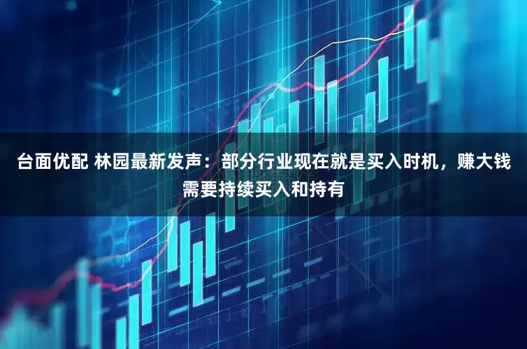 台面优配 林园最新发声：部分行业现在就是买入时机，赚大钱需要持续买入和持有