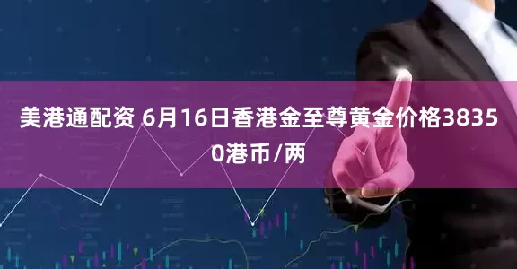 美港通配资 6月16日香港金至尊黄金价格38350港币/两