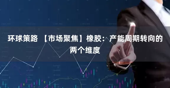 环球策路 【市场聚焦】橡胶：产能周期转向的两个维度