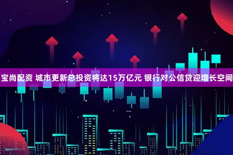 宝尚配资 城市更新总投资将达15万亿元 银行对公信贷迎增长空间