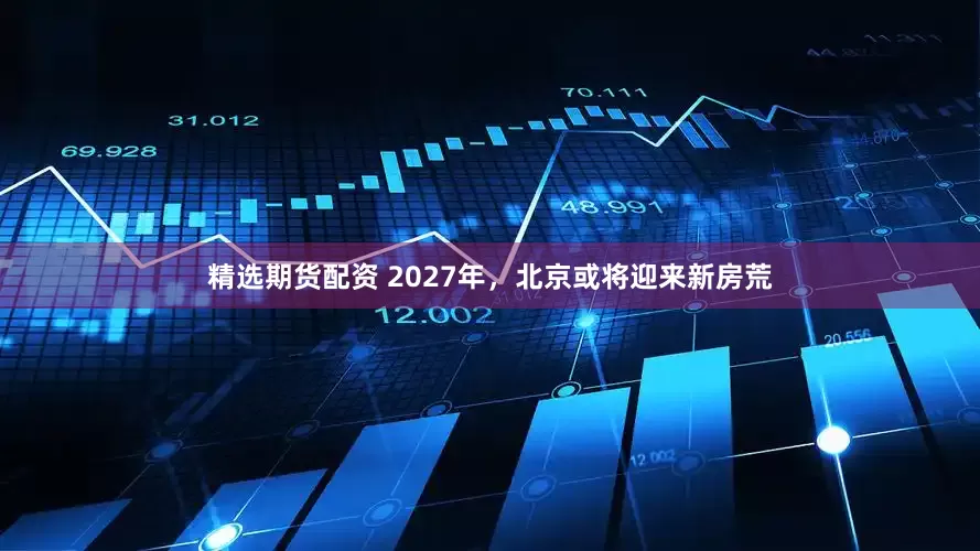 精选期货配资 2027年，北京或将迎来新房荒